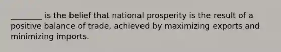 ________ is the belief that national prosperity is the result of a positive balance of trade, achieved by maximizing exports and minimizing imports.