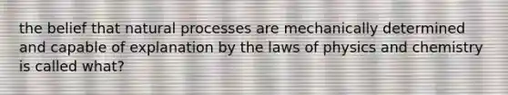 the belief that natural processes are mechanically determined and capable of explanation by the laws of physics and chemistry is called what?