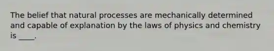 The belief that natural processes are mechanically determined and capable of explanation by the laws of physics and chemistry is ____.