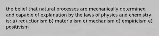 the belief that natural processes are mechanically determined and capable of explanation by the laws of physics and chemistry is: a) reductionism b) materialism c) mechanism d) empiricism e) positivism