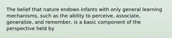 The belief that nature endows infants with only general learning mechanisms, such as the ability to perceive, associate, generalize, and remember, is a basic component of the perspective held by