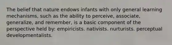 The belief that nature endows infants with only general learning mechanisms, such as the ability to perceive, associate, generalize, and remember, is a basic component of the perspective held by: empiricists. nativists. nurturists. perceptual developmentalists.