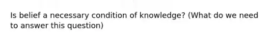 Is belief a necessary condition of knowledge? (What do we need to answer this question)