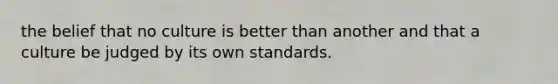 the belief that no culture is better than another and that a culture be judged by its own standards.