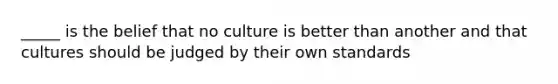 _____ is the belief that no culture is better than another and that cultures should be judged by their own standards