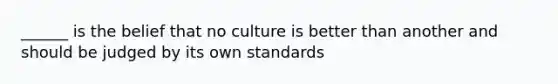 ______ is the belief that no culture is better than another and should be judged by its own standards