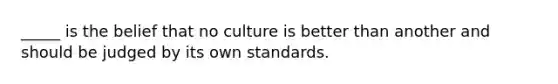 _____ is the belief that no culture is better than another and should be judged by its own standards.​