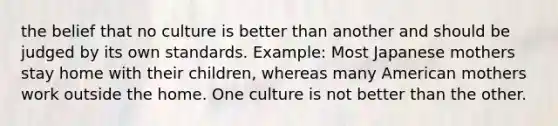 the belief that no culture is better than another and should be judged by its own standards. Example: Most Japanese mothers stay home with their children, whereas many American mothers work outside the home. One culture is not better than the other.