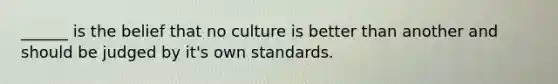 ______ is the belief that no culture is better than another and should be judged by it's own standards.