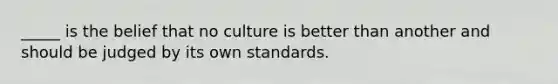 _____ is the belief that no culture is better than another and should be judged by its own standards.