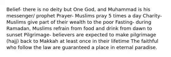 Belief- there is no deity but One God, and Muhammad is his messenger/ prophet Prayer- Muslims pray 5 times a day Charity- Muslims give part of their wealth to the poor Fasting- during Ramadan, Muslims refrain from food and drink from dawn to sunset Pilgrimage- believers are expected to make pilgrimage (hajj) back to Makkah at least once in their lifetime The faithful who follow the law are guaranteed a place in eternal paradise.