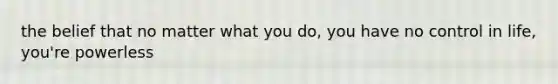 the belief that no matter what you do, you have no control in life, you're powerless