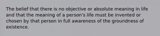 The belief that there is no objective or absolute meaning in life and that the meaning of a person's life must be invented or chosen by that person in full awareness of the groundness of existence.