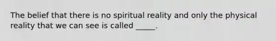 The belief that there is no spiritual reality and only the physical reality that we can see is called _____.