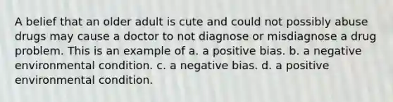 A belief that an older adult is cute and could not possibly abuse drugs may cause a doctor to not diagnose or misdiagnose a drug problem. This is an example of a. a positive bias. b. a negative environmental condition. c. a negative bias. d. a positive environmental condition.