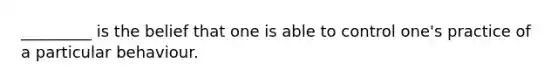 _________ is the belief that one is able to control one's practice of a particular behaviour.