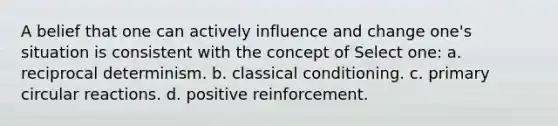 A belief that one can actively influence and change one's situation is consistent with the concept of Select one: a. reciprocal determinism. b. classical conditioning. c. primary circular reactions. d. positive reinforcement.