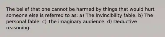 The belief that one cannot be harmed by things that would hurt someone else is referred to as: a) The invincibility fable. b) The personal fable. c) The imaginary audience. d) Deductive reasoning.