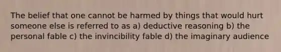 The belief that one cannot be harmed by things that would hurt someone else is referred to as a) deductive reasoning b) the personal fable c) the invincibility fable d) the imaginary audience