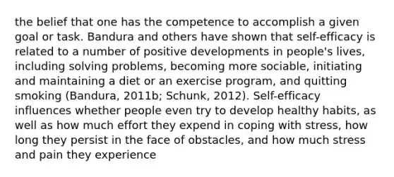 the belief that one has the competence to accomplish a given goal or task. Bandura and others have shown that self-efficacy is related to a number of positive developments in people's lives, including solving problems, becoming more sociable, initiating and maintaining a diet or an exercise program, and quitting smoking (Bandura, 2011b; Schunk, 2012). Self-efficacy influences whether people even try to develop healthy habits, as well as how much effort they expend in coping with stress, how long they persist in the face of obstacles, and how much stress and pain they experience