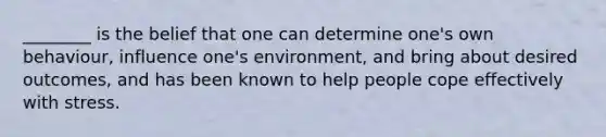 ________ is the belief that one can determine one's own behaviour, influence one's environment, and bring about desired outcomes, and has been known to help people cope effectively with stress.