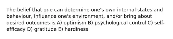 The belief that one can determine one's own internal states and behaviour, influence one's environment, and/or bring about desired outcomes is A) optimism B) psychological control C) self-efficacy D) gratitude E) hardiness