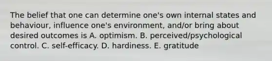 The belief that one can determine one's own internal states and behaviour, influence one's environment, and/or bring about desired outcomes is A. optimism. B. perceived/psychological control. C. self-efficacy. D. hardiness. E. gratitude