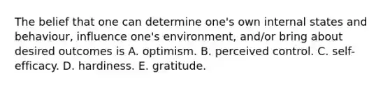 The belief that one can determine one's own internal states and behaviour, influence one's environment, and/or bring about desired outcomes is A. optimism. B. perceived control. C. self-efficacy. D. hardiness. E. gratitude.