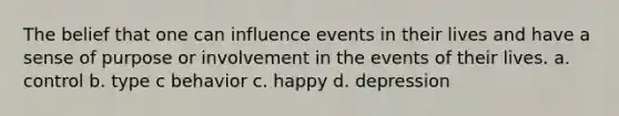 The belief that one can influence events in their lives and have a sense of purpose or involvement in the events of their lives. a. control b. type c behavior c. happy d. depression