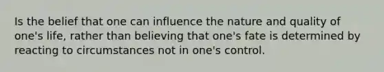 Is the belief that one can influence the nature and quality of one's life, rather than believing that one's fate is determined by reacting to circumstances not in one's control.