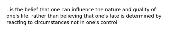 - is the belief that one can influence the nature and quality of one's life, rather than believing that one's fate is determined by reacting to circumstances not in one's control.