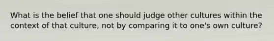 What is the belief that one should judge other cultures within the context of that culture, not by comparing it to one's own culture?