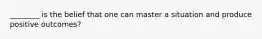 ________ is the belief that one can master a situation and produce positive outcomes?