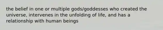 the belief in one or multiple gods/goddesses who created the universe, intervenes in the unfolding of life, and has a relationship with human beings