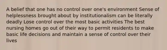 A belief that one has no control over one's environment Sense of helplessness brought about by institutionalism can be literally deadly Lose control over the most basic activities The best nursing homes go out of their way to permit residents to make basic life decisions and maintain a sense of control over their lives