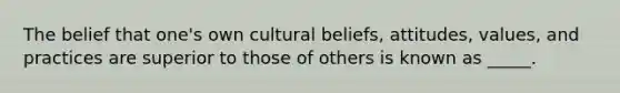 The belief that one's own cultural beliefs, attitudes, values, and practices are superior to those of others is known as _____.