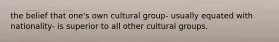 the belief that one's own cultural group- usually equated with nationality- is superior to all other cultural groups.