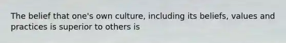 The belief that one's own culture, including its beliefs, values and practices is superior to others is