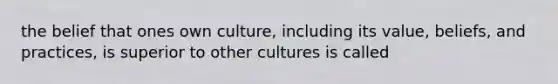 the belief that ones own culture, including its value, beliefs, and practices, is superior to other cultures is called