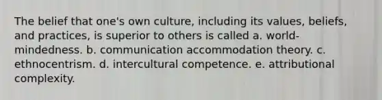 The belief that one's own culture, including its values, beliefs, and practices, is superior to others is called a. world-mindedness. b. communication accommodation theory. c. ethnocentrism. d. intercultural competence. e. attributional complexity.