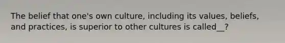 The belief that one's own culture, including its values, beliefs, and practices, is superior to other cultures is called__?