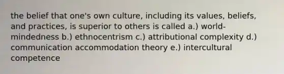 the belief that one's own culture, including its values, beliefs, and practices, is superior to others is called a.) world-mindedness b.) ethnocentrism c.) attributional complexity d.) communication accommodation theory e.) intercultural competence