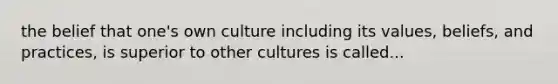 the belief that one's own culture including its values, beliefs, and practices, is superior to other cultures is called...