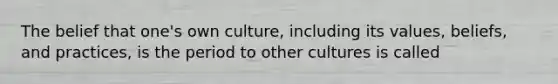 The belief that one's own culture, including its values, beliefs, and practices, is the period to other cultures is called