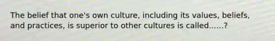 The belief that one's own culture, including its values, beliefs, and practices, is superior to other cultures is called......?