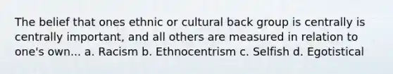 The belief that ones ethnic or cultural back group is centrally is centrally important, and all others are measured in relation to one's own... a. Racism b. Ethnocentrism c. Selfish d. Egotistical