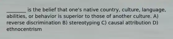 ________ is the belief that one's native country, culture, language, abilities, or behavior is superior to those of another culture. A) reverse discrimination B) stereotyping C) causal attribution D) ethnocentrism