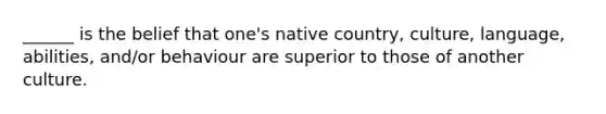 ______ is the belief that one's native country, culture, language, abilities, and/or behaviour are superior to those of another culture.