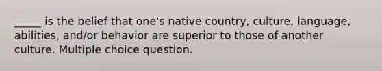 _____ is the belief that one's native country, culture, language, abilities, and/or behavior are superior to those of another culture. Multiple choice question.