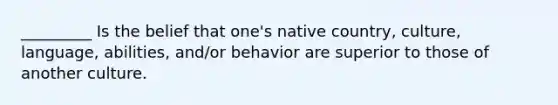 _________ Is the belief that one's native country, culture, language, abilities, and/or behavior are superior to those of another culture.